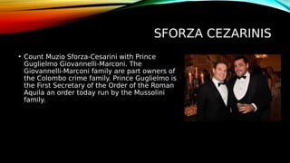 SFORZA CEZARINIS
• Count Muzio Sforza-Cesarini with Prince
Guglielmo Giovannelli-Marconi. The
Giovannelli-Marconi family are part owners of
the Colombo crime family. Prince Guglielmo is
the First Secretary of the Order of the Roman
Aquila an order today run by the Mussolini
family.
 