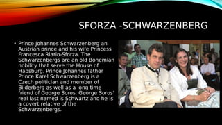SFORZA -SCHWARZENBERG
• Prince Johannes Schwarzenberg an
Austrian prince and his wife Princess
Francesca Riario-Sforza. The
Schwarzenbergs are an old Bohemian
nobility that serve the House of
Habsburg. Prince Johannes father
Prince Karel Schwarzenberg is a
Czech politician and member of
Bilderberg as well as a long time
friend of George Soros. George Soros'
real last named is Schwartz and he is
a covert relative of the
Schwarzenbergs.
 