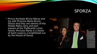 SFORZA
• Prince Annibale Brivio-Sforza and
his wife Princess Marta Brivio-
Sforza and they are owners of the
Stidda Mafia clans and part
owners of the Trafficante crime
family. Princess Marta is a Dame
of Saint Lazarus a knighthood run
by the House of Savoy.
 