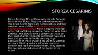 SFORZA CESARINIS
• Prince Annibale Brivio-Sforza with his wife Princess
Marta Brivio-Sforza. They are both extremely evil.
The Brivio-Sforza family are Roman nobles and they
are part owners of the Trafficante crime syndicate
headquartered in Florida which is heavily involved
with child trafficking networks connected with South
America. The Sforzas have a constrictor snake on
their coat of arms. Criminals intentionally released
boas and pythons in Florida creating large
populations of these snakes because they worship
serpents. Wealthy sadists in Florida purchase
children and rape and murder them. They often do
this on yachts and dispose of the bodies in the
ocean
 