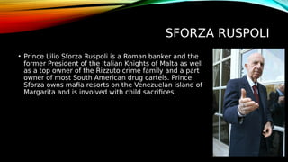 SFORZA RUSPOLI
• Prince Lilio Sforza Ruspoli is a Roman banker and the
former President of the Italian Knights of Malta as well
as a top owner of the Rizzuto crime family and a part
owner of most South American drug cartels. Prince
Sforza owns mafia resorts on the Venezuelan island of
Margarita and is involved with child sacrifices.
 