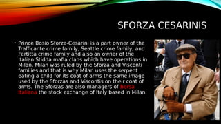 SFORZA CESARINIS
• Prince Bosio Sforza-Cesarini is a part owner of the
Trafficante crime family, Seattle crime family, and
Fertitta crime family and also an owner of the
Italian Stidda mafia clans which have operations in
Milan. Milan was ruled by the Sforza and Visconti
families and that is why Milan uses the serpent
eating a child for its coat of arms the same image
used by the Sforzas and Viscontis on their coat of
arms. The Sforzas are also managers of Borsa
Italiana the stock exchange of Italy based in Milan.
 