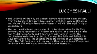 LUCCHESI-PALLI
• The Lucchesi-Palli family are ancient Roman nobles that claim ancestry
from the Lombard Kings and have married with the House of Habsburg
and House of Bourbon-Parma who then married with the royal family of
Luxembourg.
• The Lucchesi-Pallis are the owners of the Lucchese crime family. They
currently have residences in Tuscany and Austria. The family held titles
and feudal rule in Sicily and Tuscany and originated in Lucca. The
Lucchesi name derives from Lucca, Tuscany. The Pallis and Pallavicinis
have similar origins. The Lucchesi-Pallis are Princes of Campofranco in
Sicily. The Palli family came in during the Moorish invasion of Europe and
settled in Sicily and mixed with French-Sicilian Normans.
 