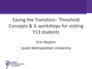 Easing the Transition: Threshold
Concepts & IL workshops for visiting
           Y13 students
             Erin Nephin
     Leeds Metropolitan University
 
