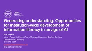 Generating understanding: Opportunities
for institution-wide development of
information literacy in an age of AI
Erin Nephin
Library Academic Support Team Manager, Library and Student Services
Leeds Beckett University
0113 812 5921
e.nephin@leedsbeckett.ac.uk
@ENephin (Twitter/X)
 