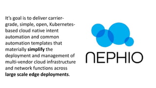 It’s goal is to deliver carrier-
grade, simple, open, Kubernetes-
based cloud native intent
automation and common
automation templates that
materially simplify the
deployment and management of
multi-vendor cloud infrastructure
and network functions across
large scale edge deployments.
 