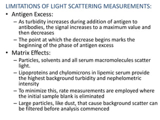 LIMITATIONS OF LIGHT SCATTERING MEASUREMENTS:
• Antigen Excess:
– As turbidity increases during addition of antigen to
antibodies, the signal increases to a maximum value and
then decreases
– The point at which the decrease begins marks the
beginning of the phase of antigen excess
• Matrix Effects:
– Particles, solvents and all serum macromolecules scatter
light.
– Lipoproteins and chylomicrons in lipemic serum provide
the highest background turbidity and nephelometric
intensity
– To minimize this, rate measurements are employed where
the initial sample blank is eliminated
– Large particles, like dust, that cause background scatter can
be filtered before analysis commenced
 