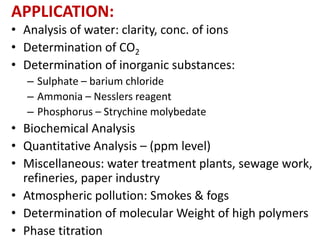 APPLICATION:
• Analysis of water: clarity, conc. of ions
• Determination of CO2
• Determination of inorganic substances:
– Sulphate – barium chloride
– Ammonia – Nesslers reagent
– Phosphorus – Strychine molybedate
• Biochemical Analysis
• Quantitative Analysis – (ppm level)
• Miscellaneous: water treatment plants, sewage work,
refineries, paper industry
• Atmospheric pollution: Smokes & fogs
• Determination of molecular Weight of high polymers
• Phase titration
 