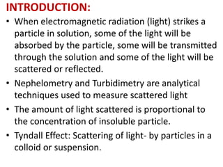 INTRODUCTION:
• When electromagnetic radiation (light) strikes a
particle in solution, some of the light will be
absorbed by the particle, some will be transmitted
through the solution and some of the light will be
scattered or reflected.
• Nephelometry and Turbidimetry are analytical
techniques used to measure scattered light
• The amount of light scattered is proportional to
the concentration of insoluble particle.
• Tyndall Effect: Scattering of light- by particles in a
colloid or suspension.
 