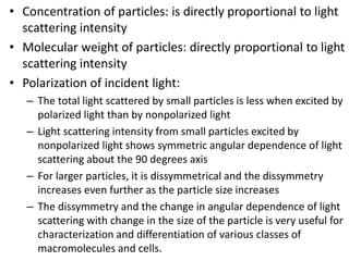 • Concentration of particles: is directly proportional to light
scattering intensity
• Molecular weight of particles: directly proportional to light
scattering intensity
• Polarization of incident light:
– The total light scattered by small particles is less when excited by
polarized light than by nonpolarized light
– Light scattering intensity from small particles excited by
nonpolarized light shows symmetric angular dependence of light
scattering about the 90 degrees axis
– For larger particles, it is dissymmetrical and the dissymmetry
increases even further as the particle size increases
– The dissymmetry and the change in angular dependence of light
scattering with change in the size of the particle is very useful for
characterization and differentiation of various classes of
macromolecules and cells.
 