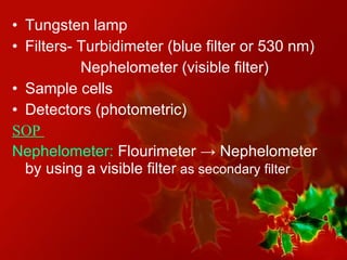 Tungsten lamp Filters- Turbidimeter (blue filter or 530 nm) Nephelometer (visible filter) Sample cells Detectors (photometric) SOP  Nephelometer:  Flourimeter  -> Nephelometer by using a visible filter  as secondary filter 