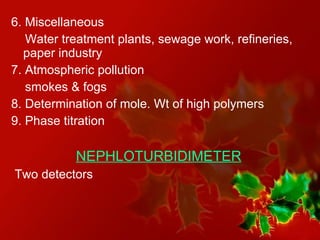6. Miscellaneous Water treatment plants, sewage work, refineries, paper industry 7. Atmospheric pollution smokes & fogs 8. Determination of mole. Wt of high polymers 9. Phase titration  NEPHLOTURBIDIMETER Two detectors 