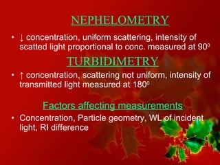 NEPHELOMETRY ↓  concentration, uniform scattering, intensity of scatted light proportional to conc. measured at 90 0 TURBIDIMETRY ↑   concentration, scattering not uniform, intensity of transmitted light measured at 180 0 Factors affecting measurements Concentration, Particle geometry, WL of incident light, RI difference 