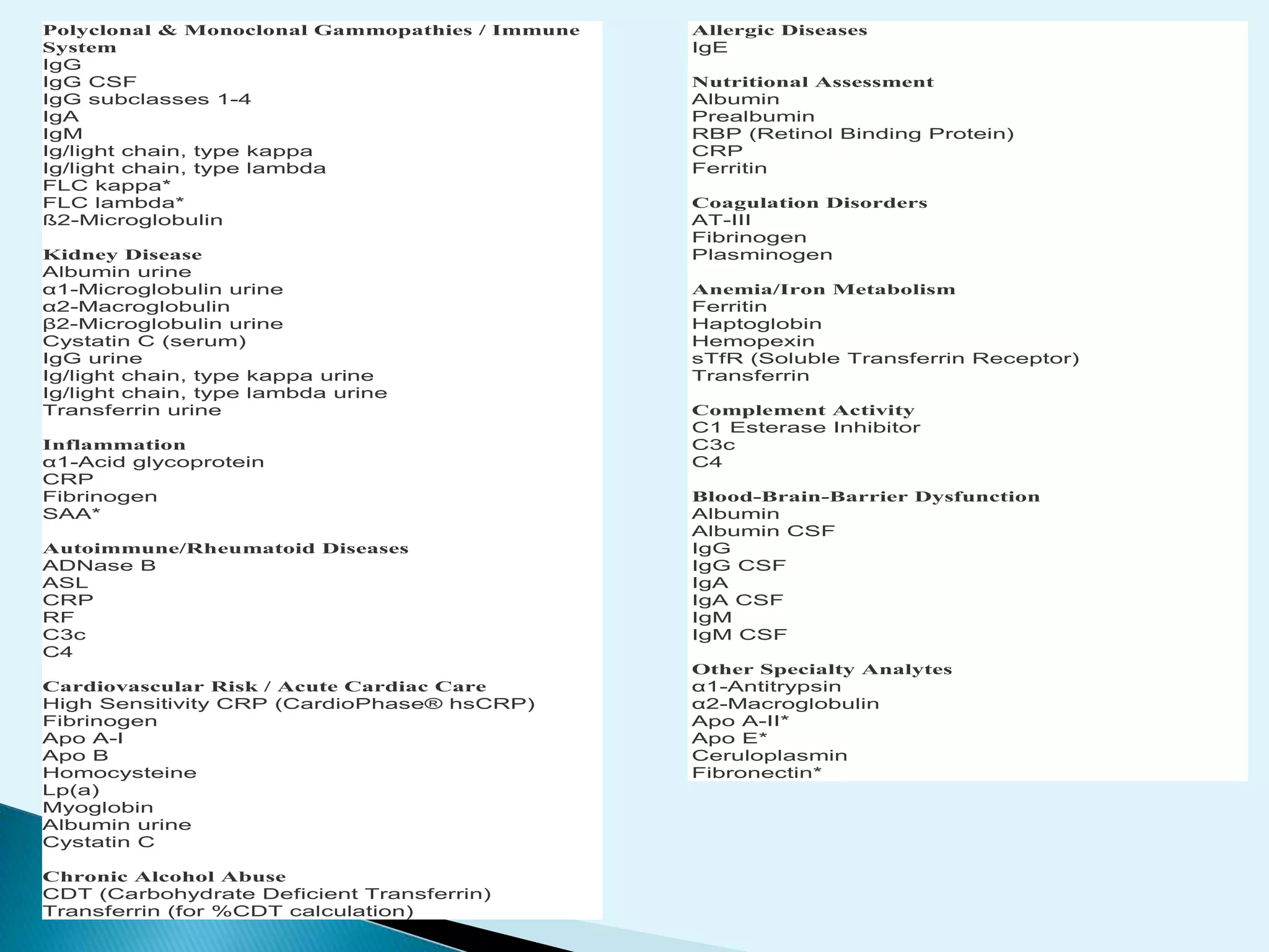 Polyclonal & Monoclonal Gammopathies / Immune
System
IgG
IgG CSF
IgG subclasses 1-4
IgA
IgM
Ig/light chain, type kappa
Ig/light chain, type lambda
FLC kappa*
FLC lambda*
ß2-Microglobulin
Kidney Disease
Albumin urine
α1-Microglobulin urine
α2-Macroglobulin
β2-Microglobulin urine
Cystatin C (serum)
IgG urine
Ig/light chain, type kappa urine
Ig/light chain, type lambda urine
Transferrin urine
Inflammation
α1-Acid glycoprotein
CRP
Fibrinogen
SAA*
Autoimmune/Rheumatoid Diseases
ADNase B
ASL
CRP
RF
C3c
C4
Cardiovascular Risk / Acute Cardiac Care
High Sensitivity CRP (CardioPhase® hsCRP)
Fibrinogen
Apo A-I
Apo B
Homocysteine
Lp(a)
Myoglobin
Albumin urine
Cystatin C
Chronic Alcohol Abuse
CDT (Carbohydrate Deficient Transferrin)
Transferrin (for %CDT calculation)
Allergic Diseases
IgE
Nutritional Assessment
Albumin
Prealbumin
RBP (Retinol Binding Protein)
CRP
Ferritin
Coagulation Disorders
AT-III
Fibrinogen
Plasminogen
Anemia/Iron Metabolism
Ferritin
Haptoglobin
Hemopexin
sTfR (Soluble Transferrin Receptor)
Transferrin
Complement Activity
C1 Esterase Inhibitor
C3c
C4
Blood-Brain-Barrier Dysfunction
Albumin
Albumin CSF
IgG
IgG CSF
IgA
IgA CSF
IgM
IgM CSF
Other Specialty Analytes
α1-Antitrypsin
α2-Macroglobulin
Apo A-II*
Apo E*
Ceruloplasmin
Fibronectin*
 