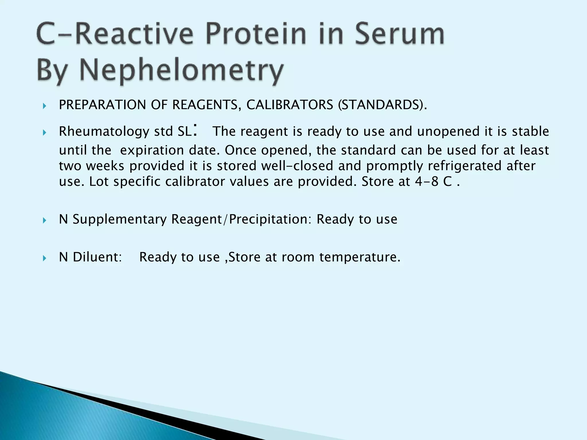  PREPARATION OF REAGENTS, CALIBRATORS (STANDARDS).
 Rheumatology std SL: The reagent is ready to use and unopened it is stable
until the expiration date. Once opened, the standard can be used for at least
two weeks provided it is stored well-closed and promptly refrigerated after
use. Lot specific calibrator values are provided. Store at 4-8 C .
 N Supplementary Reagent/Precipitation: Ready to use
 N Diluent: Ready to use ,Store at room temperature.
 