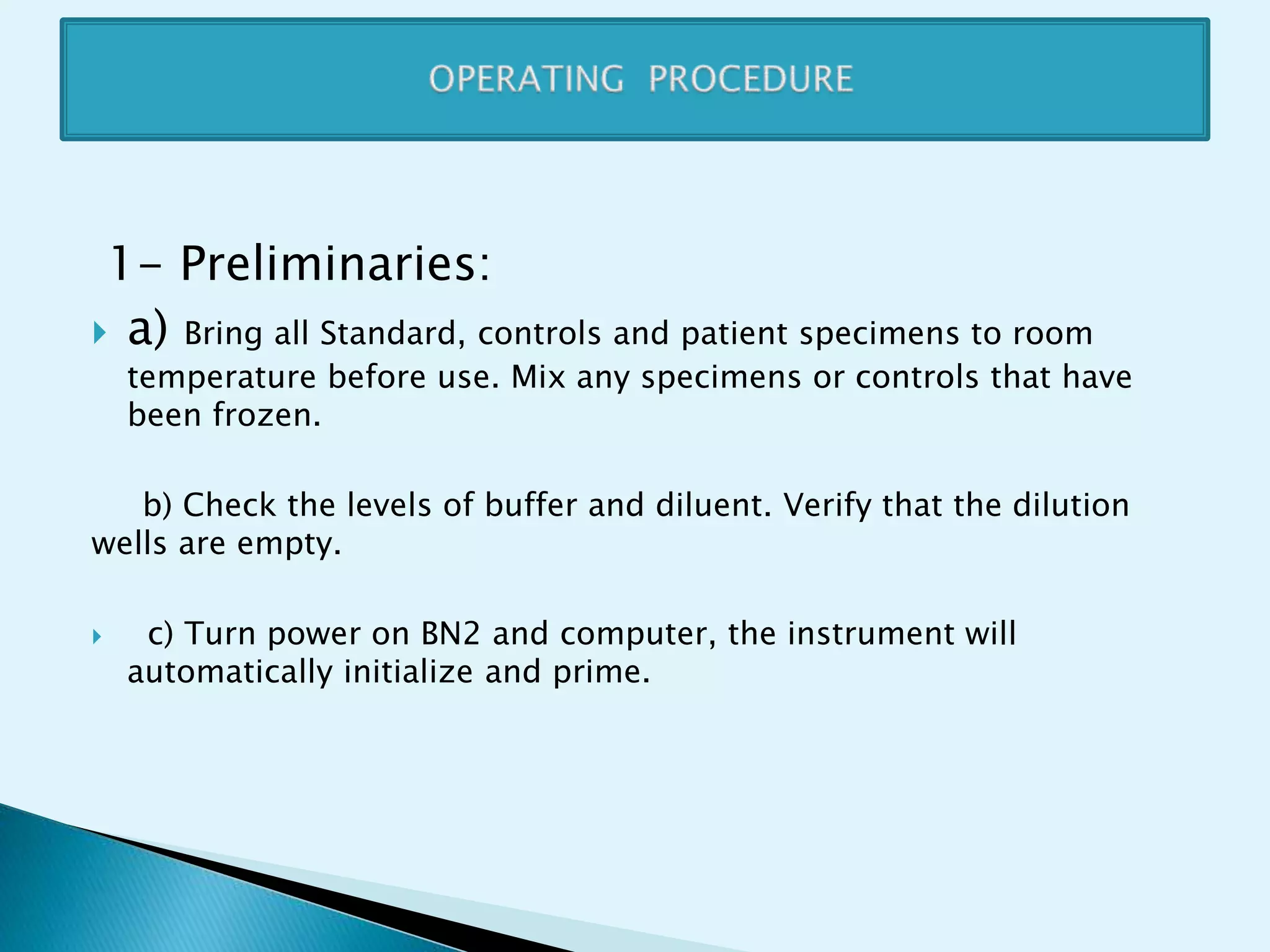 1- Preliminaries:
 a) Bring all Standard, controls and patient specimens to room
temperature before use. Mix any specimens or controls that have
been frozen.
b) Check the levels of buffer and diluent. Verify that the dilution
wells are empty.
 c) Turn power on BN2 and computer, the instrument will
automatically initialize and prime.
 