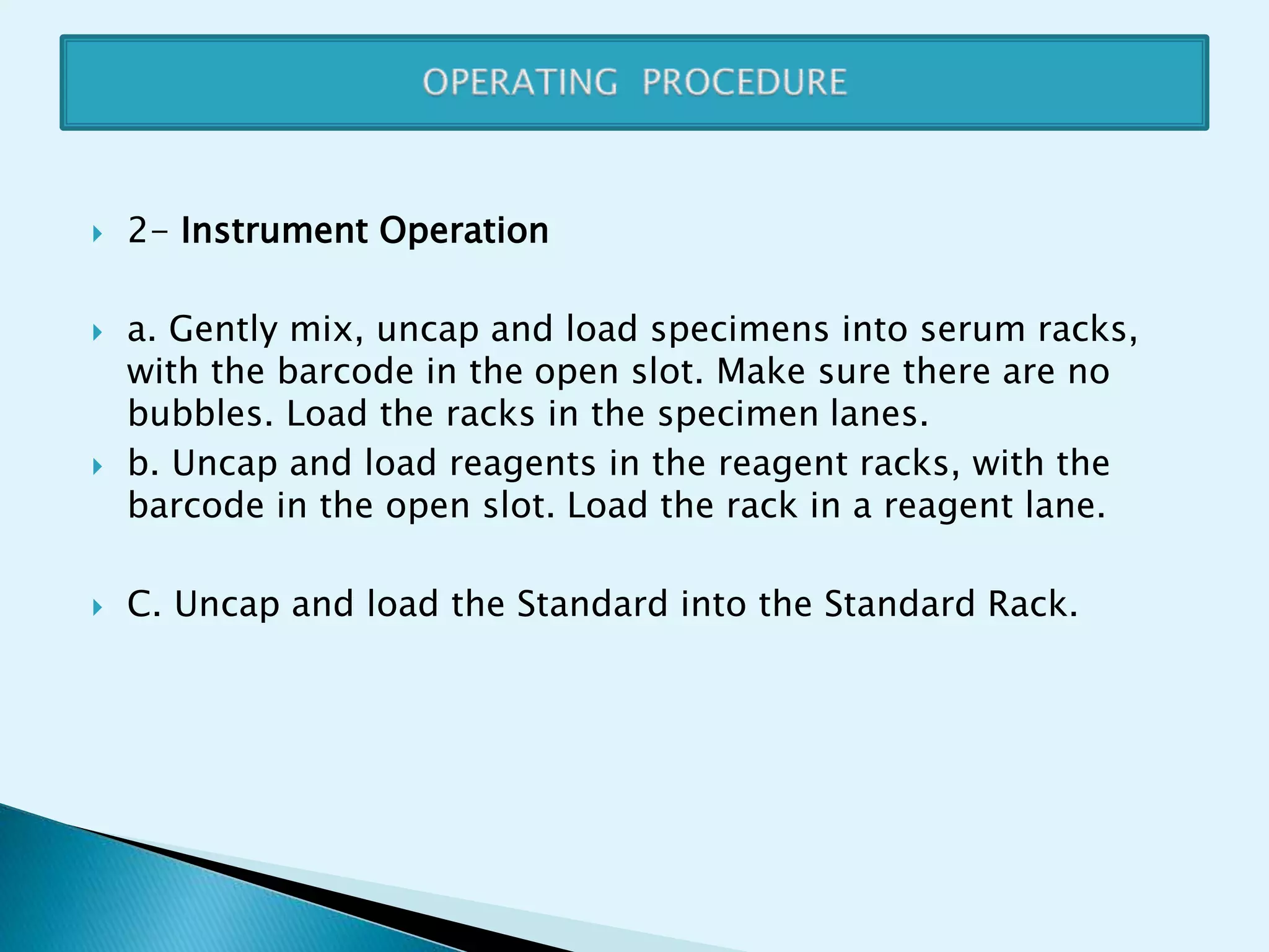  2- Instrument Operation
 a. Gently mix, uncap and load specimens into serum racks,
with the barcode in the open slot. Make sure there are no
bubbles. Load the racks in the specimen lanes.
 b. Uncap and load reagents in the reagent racks, with the
barcode in the open slot. Load the rack in a reagent lane.
 C. Uncap and load the Standard into the Standard Rack.
 