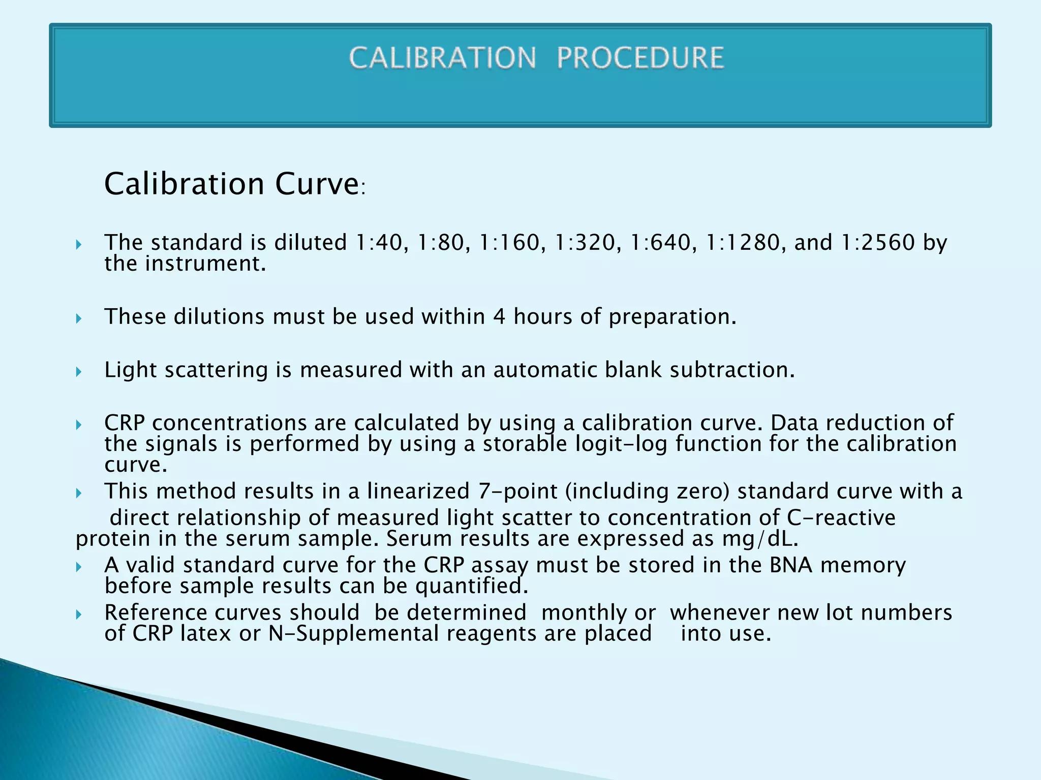 Calibration Curve:
 The standard is diluted 1:40, 1:80, 1:160, 1:320, 1:640, 1:1280, and 1:2560 by
the instrument.
 These dilutions must be used within 4 hours of preparation.
 Light scattering is measured with an automatic blank subtraction.
 CRP concentrations are calculated by using a calibration curve. Data reduction of
the signals is performed by using a storable logit-log function for the calibration
curve.
 This method results in a linearized 7-point (including zero) standard curve with a
direct relationship of measured light scatter to concentration of C-reactive
protein in the serum sample. Serum results are expressed as mg/dL.
 A valid standard curve for the CRP assay must be stored in the BNA memory
before sample results can be quantified.
 Reference curves should be determined monthly or whenever new lot numbers
of CRP latex or N-Supplemental reagents are placed into use.
 