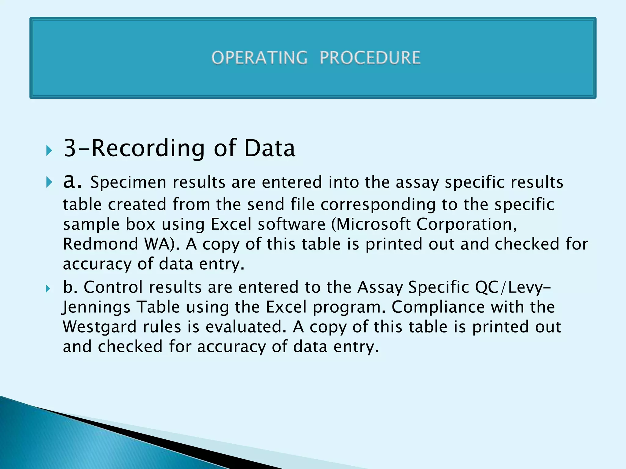  3-Recording of Data
 a. Specimen results are entered into the assay specific results
table created from the send file corresponding to the specific
sample box using Excel software (Microsoft Corporation,
Redmond WA). A copy of this table is printed out and checked for
accuracy of data entry.
 b. Control results are entered to the Assay Specific QC/Levy-
Jennings Table using the Excel program. Compliance with the
Westgard rules is evaluated. A copy of this table is printed out
and checked for accuracy of data entry.
 