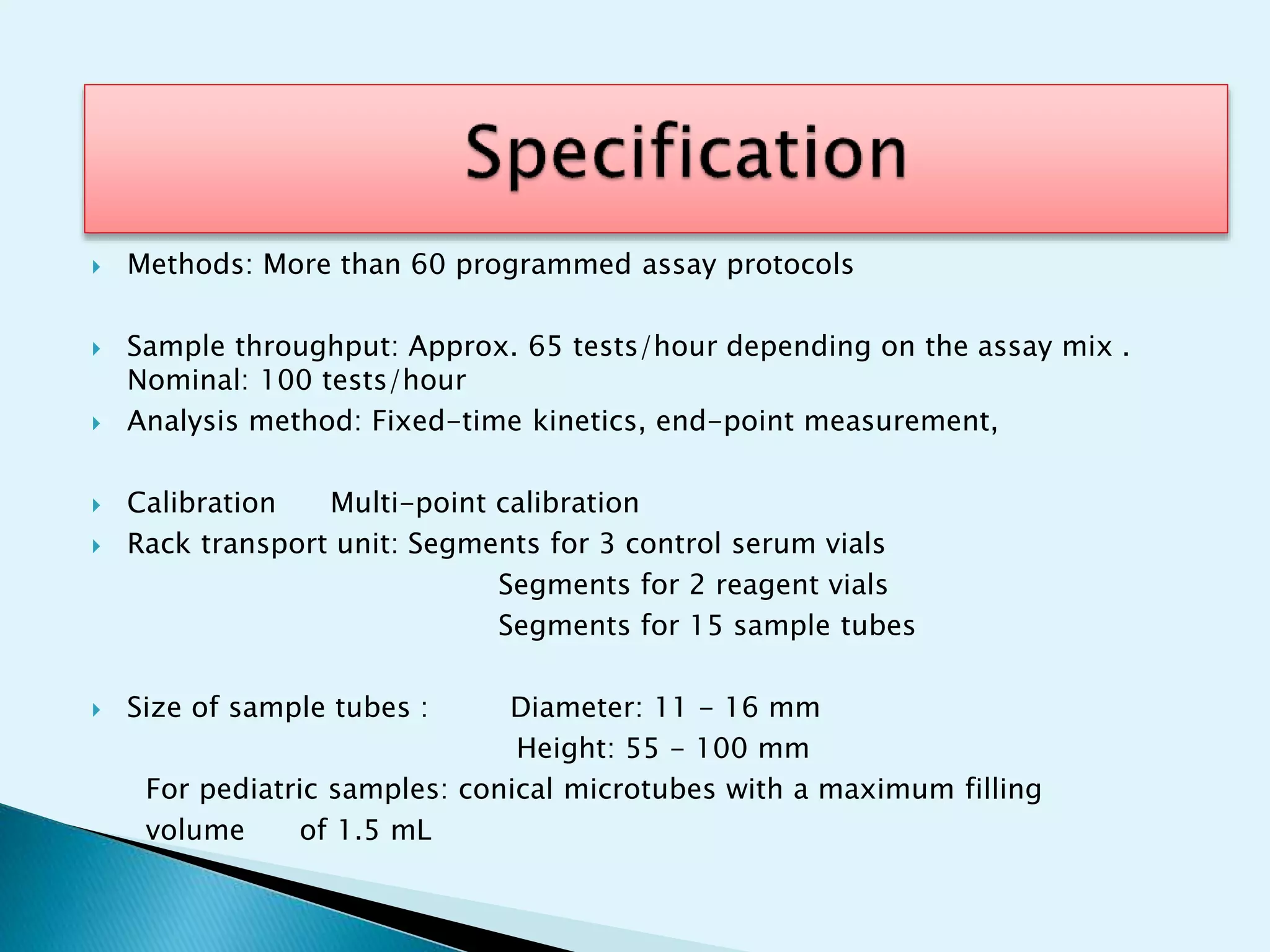  Methods: More than 60 programmed assay protocols
 Sample throughput: Approx. 65 tests/hour depending on the assay mix .
Nominal: 100 tests/hour
 Analysis method: Fixed-time kinetics, end-point measurement,
 Calibration Multi-point calibration
 Rack transport unit: Segments for 3 control serum vials
Segments for 2 reagent vials
Segments for 15 sample tubes
 Size of sample tubes : Diameter: 11 - 16 mm
Height: 55 - 100 mm
For pediatric samples: conical microtubes with a maximum filling
volume of 1.5 mL
 