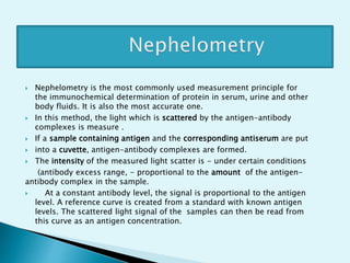  Nephelometry is the most commonly used measurement principle for
the immunochemical determination of protein in serum, urine and other
body fluids. It is also the most accurate one.
 In this method, the light which is scattered by the antigen-antibody
complexes is measure .
 If a sample containing antigen and the corresponding antiserum are put
 into a cuvette, antigen-antibody complexes are formed.
 The intensity of the measured light scatter is - under certain conditions
(antibody excess range, - proportional to the amount of the antigen-
antibody complex in the sample.
 At a constant antibody level, the signal is proportional to the antigen
level. A reference curve is created from a standard with known antigen
levels. The scattered light signal of the samples can then be read from
this curve as an antigen concentration.
 