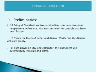 1- Preliminaries:
 a) Bring all Standard, controls and patient specimens to room
temperature before use. Mix any specimens or controls that have
been frozen.
b) Check the levels of buffer and diluent. Verify that the dilution
wells are empty.
 c) Turn power on BN2 and computer, the instrument will
automatically initialize and prime.
 