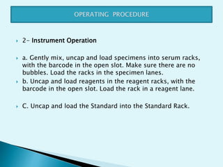  2- Instrument Operation
 a. Gently mix, uncap and load specimens into serum racks,
with the barcode in the open slot. Make sure there are no
bubbles. Load the racks in the specimen lanes.
 b. Uncap and load reagents in the reagent racks, with the
barcode in the open slot. Load the rack in a reagent lane.
 C. Uncap and load the Standard into the Standard Rack.
 