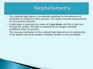  The scattered light signal is considerably amplified by the adherence of
antibodies or antigens to latex particles. This makes sensitive measurements
of trace proteins possible.
 A light beam is generated by means of a laser diode, and this is then sent
through the cuvette. The light is scattered by the antigen-antibody
complexes which are present.
 The intensity distribution of the scattered light depends on the relationship
of the particle size of the antigen-antibody complex to the wavelength.
 