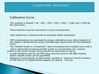 Calibration Curve:
 The standard is diluted 1:40, 1:80, 1:160, 1:320, 1:640, 1:1280, and 1:2560 by
the instrument.
 These dilutions must be used within 4 hours of preparation.
 Light scattering is measured with an automatic blank subtraction.
 CRP concentrations are calculated by using a calibration curve. Data reduction of
the signals is performed by using a storable logit-log function for the calibration
curve.
 This method results in a linearized 7-point (including zero) standard curve with a
direct relationship of measured light scatter to concentration of C-reactive
protein in the serum sample. Serum results are expressed as mg/dL.
 A valid standard curve for the CRP assay must be stored in the BNA memory
before sample results can be quantified.
 Reference curves should be determined monthly or whenever new lot numbers
of CRP latex or N-Supplemental reagents are placed into use.
 