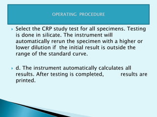  Select the CRP study test for all specimens. Testing
is done in silicate. The instrument will
automatically rerun the specimen with a higher or
lower dilution if the initial result is outside the
range of the standard curve.
 d. The instrument automatically calculates all
results. After testing is completed, results are
printed.
 