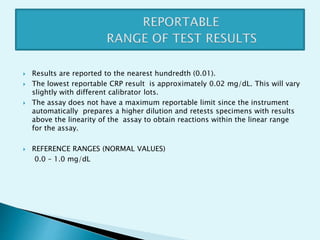  Results are reported to the nearest hundredth (0.01).
 The lowest reportable CRP result is approximately 0.02 mg/dL. This will vary
slightly with different calibrator lots.
 The assay does not have a maximum reportable limit since the instrument
automatically prepares a higher dilution and retests specimens with results
above the linearity of the assay to obtain reactions within the linear range
for the assay.
 REFERENCE RANGES (NORMAL VALUES)
0.0 – 1.0 mg/dL
 
