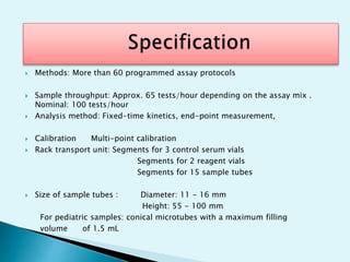  Methods: More than 60 programmed assay protocols
 Sample throughput: Approx. 65 tests/hour depending on the assay mix .
Nominal: 100 tests/hour
 Analysis method: Fixed-time kinetics, end-point measurement,
 Calibration Multi-point calibration
 Rack transport unit: Segments for 3 control serum vials
Segments for 2 reagent vials
Segments for 15 sample tubes
 Size of sample tubes : Diameter: 11 - 16 mm
Height: 55 - 100 mm
For pediatric samples: conical microtubes with a maximum filling
volume of 1.5 mL
 