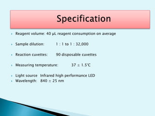  Reagent volume: 40 µL reagent consumption on average
 Sample dilution: 1 : 1 to 1 : 32,000
 Reaction cuvettes: 90 disposable cuvettes
 Measuring temperature: 37 ± 1.5°C
 Light source Infrared high performance LED
 Wavelength: 840 ± 25 nm
 