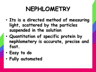 NEPHLOMETRY
• Its is a directed method of measuring
light, scattered by the particles
suspended in the solution
• Quantitation of specific protein by
nephlometery is accurate, precise and
fast.
• Easy to do
• Fully automated
 