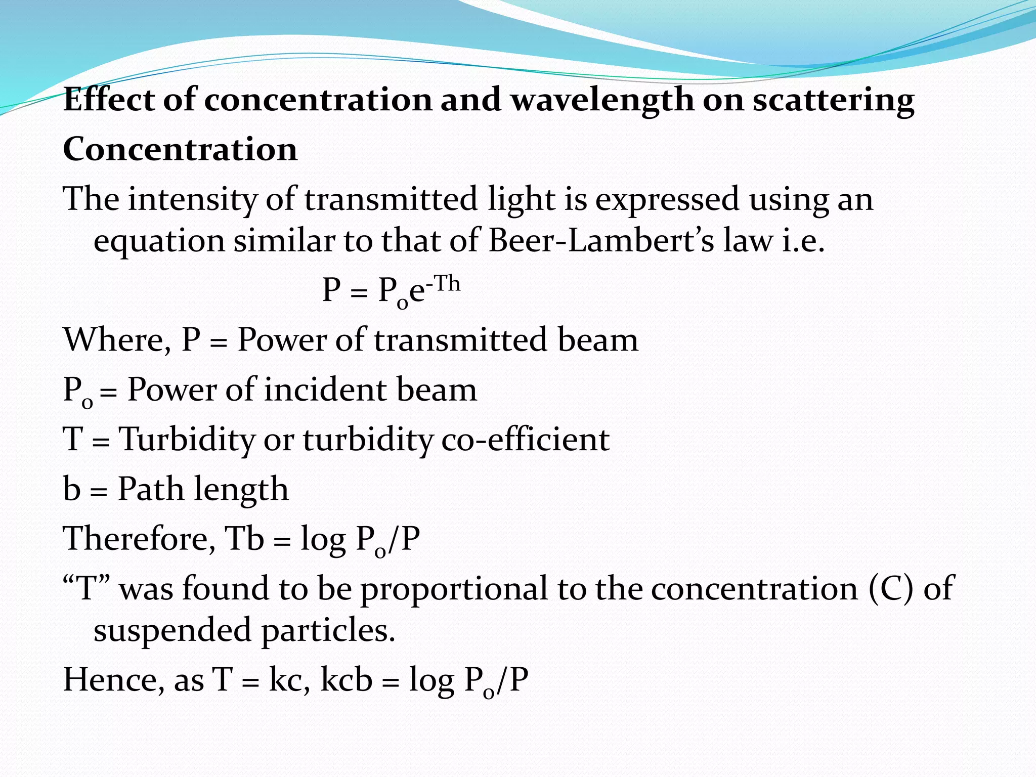 Effect of concentration and wavelength on scattering
Concentration
The intensity of transmitted light is expressed using an
equation similar to that of Beer-Lambert’s law i.e.
P = Poe-Th
Where, P = Power of transmitted beam
Po = Power of incident beam
T = Turbidity or turbidity co-efficient
b = Path length
Therefore, Tb = log Po/P
“T” was found to be proportional to the concentration (C) of
suspended particles.
Hence, as T = kc, kcb = log Po/P
 