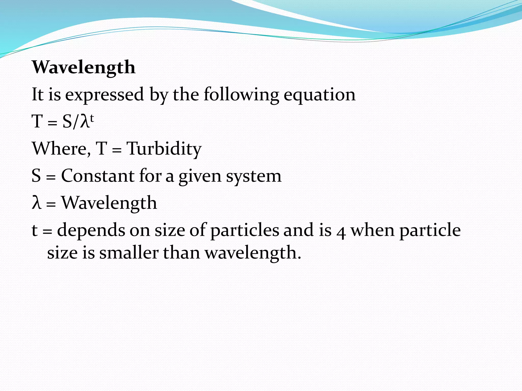 Wavelength
It is expressed by the following equation
T = S/λt
Where, T = Turbidity
S = Constant for a given system
λ = Wavelength
t = depends on size of particles and is 4 when particle
size is smaller than wavelength.
 