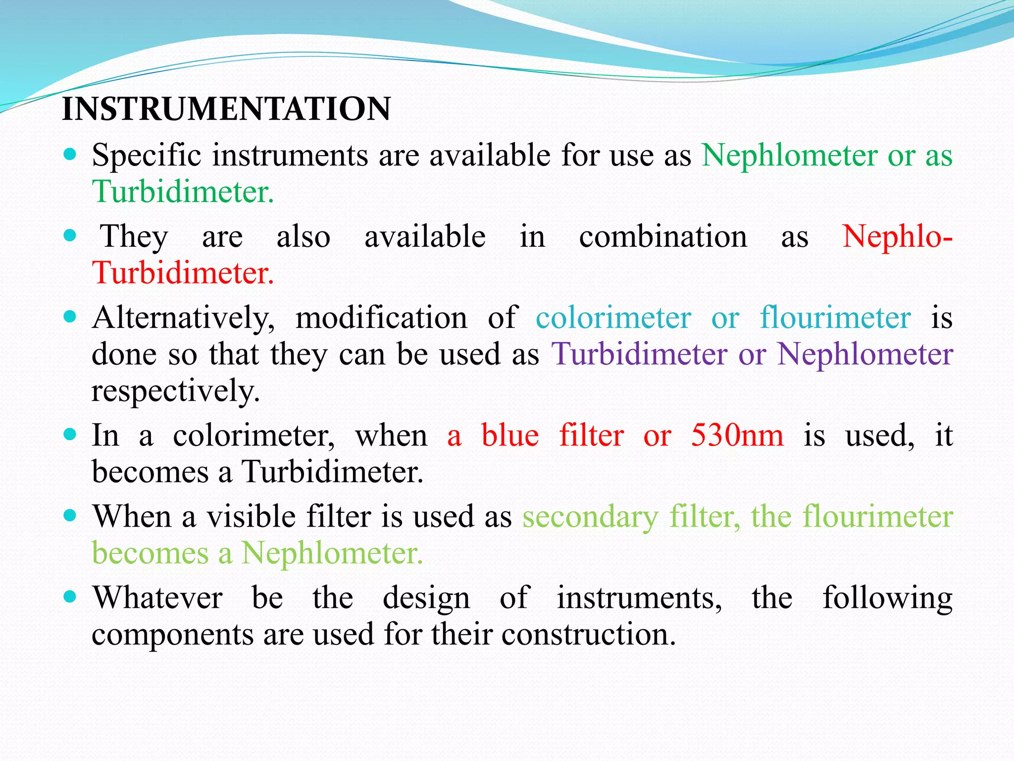 INSTRUMENTATION
 Specific instruments are available for use as Nephlometer or as
Turbidimeter.
 They are also available in combination as Nephlo-
Turbidimeter.
 Alternatively, modification of colorimeter or flourimeter is
done so that they can be used as Turbidimeter or Nephlometer
respectively.
 In a colorimeter, when a blue filter or 530nm is used, it
becomes a Turbidimeter.
 When a visible filter is used as secondary filter, the flourimeter
becomes a Nephlometer.
 Whatever be the design of instruments, the following
components are used for their construction.
 