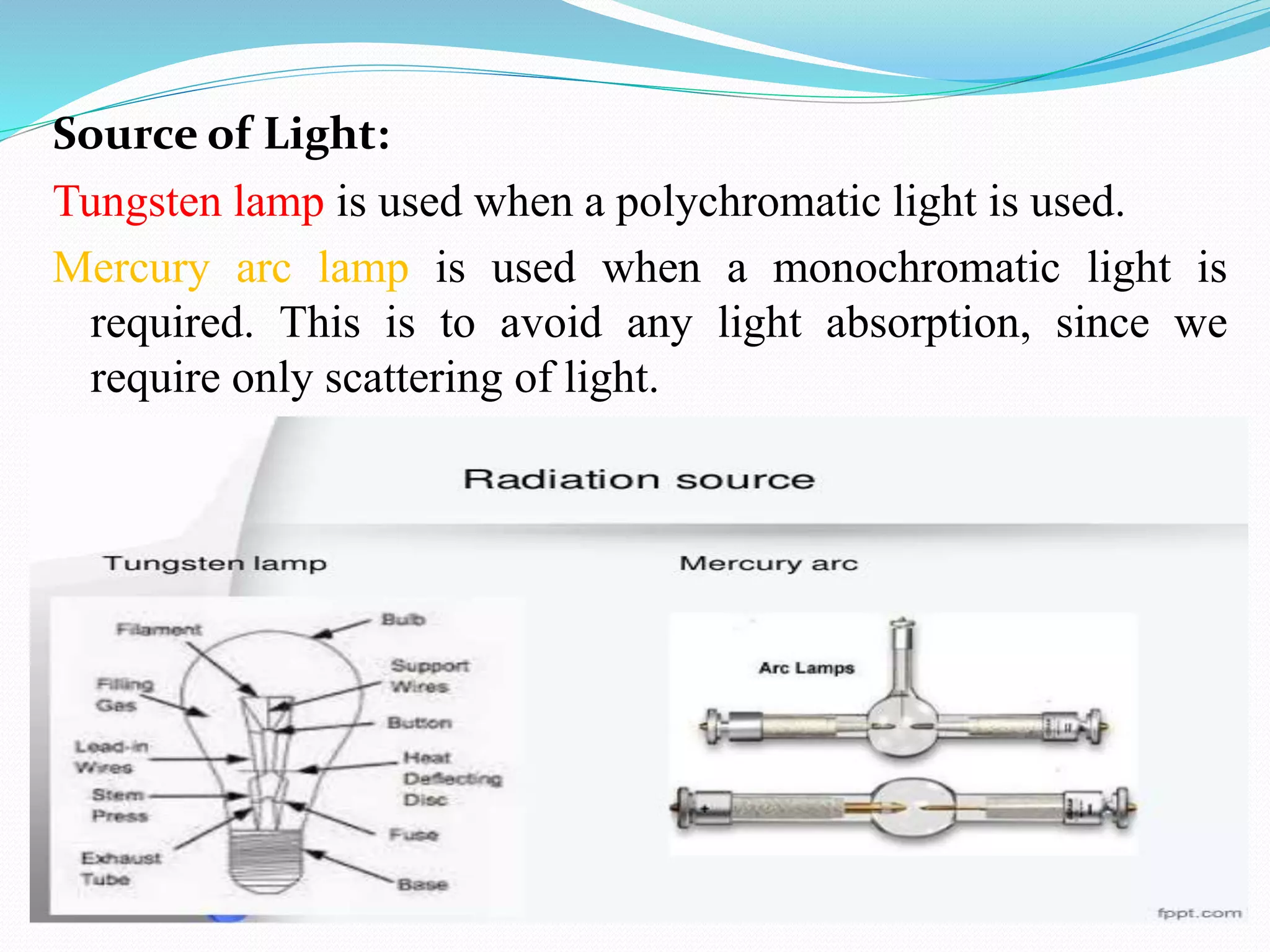 Source of Light:
Tungsten lamp is used when a polychromatic light is used.
Mercury arc lamp is used when a monochromatic light is
required. This is to avoid any light absorption, since we
require only scattering of light.
 