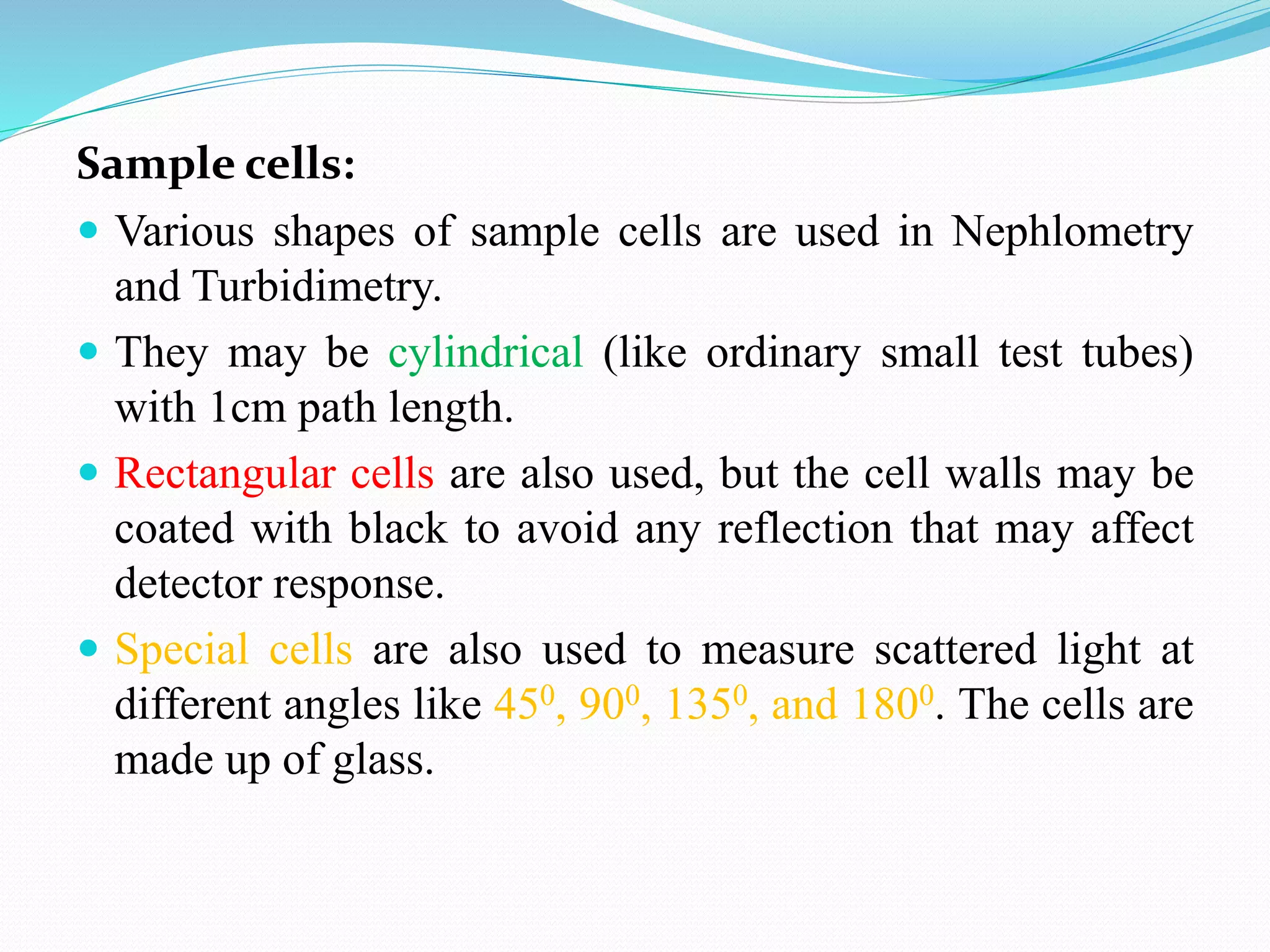 Sample cells:
 Various shapes of sample cells are used in Nephlometry
and Turbidimetry.
 They may be cylindrical (like ordinary small test tubes)
with 1cm path length.
 Rectangular cells are also used, but the cell walls may be
coated with black to avoid any reflection that may affect
detector response.
 Special cells are also used to measure scattered light at
different angles like 450, 900, 1350, and 1800. The cells are
made up of glass.
 