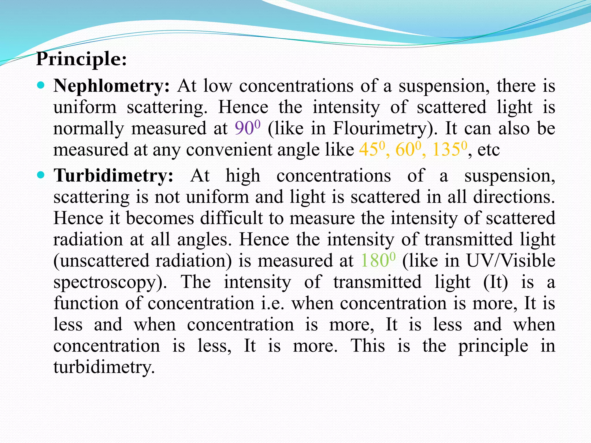 Principle:
 Nephlometry: At low concentrations of a suspension, there is
uniform scattering. Hence the intensity of scattered light is
normally measured at 900 (like in Flourimetry). It can also be
measured at any convenient angle like 450, 600, 1350, etc
 Turbidimetry: At high concentrations of a suspension,
scattering is not uniform and light is scattered in all directions.
Hence it becomes difficult to measure the intensity of scattered
radiation at all angles. Hence the intensity of transmitted light
(unscattered radiation) is measured at 1800 (like in UV/Visible
spectroscopy). The intensity of transmitted light (It) is a
function of concentration i.e. when concentration is more, It is
less and when concentration is more, It is less and when
concentration is less, It is more. This is the principle in
turbidimetry.
 