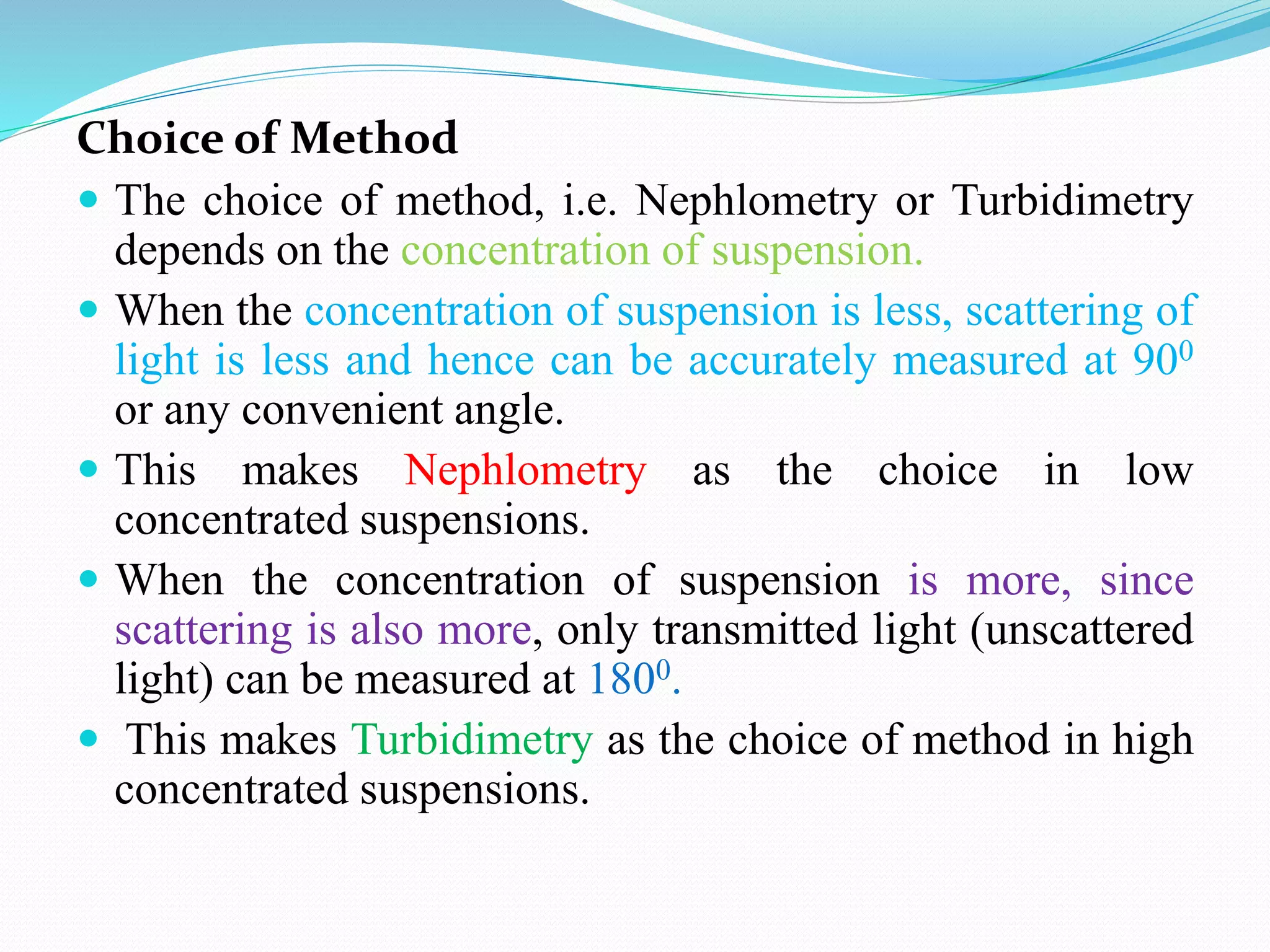 Choice of Method
 The choice of method, i.e. Nephlometry or Turbidimetry
depends on the concentration of suspension.
 When the concentration of suspension is less, scattering of
light is less and hence can be accurately measured at 900
or any convenient angle.
 This makes Nephlometry as the choice in low
concentrated suspensions.
 When the concentration of suspension is more, since
scattering is also more, only transmitted light (unscattered
light) can be measured at 1800.
 This makes Turbidimetry as the choice of method in high
concentrated suspensions.
 