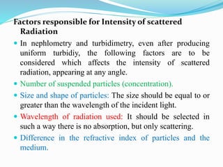 Factors responsible for Intensity of scattered
Radiation
 In nephlometry and turbidimetry, even after producing
uniform turbidiy, the following factors are to be
considered which affects the intensity of scattered
radiation, appearing at any angle.
 Number of suspended particles (concentration).
 Size and shape of particles: The size should be equal to or
greater than the wavelength of the incident light.
 Wavelength of radiation used: It should be selected in
such a way there is no absorption, but only scattering.
 Difference in the refractive index of particles and the
medium.
 