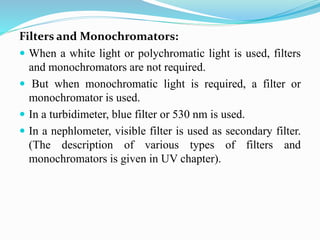 Filters and Monochromators:
 When a white light or polychromatic light is used, filters
and monochromators are not required.
 But when monochromatic light is required, a filter or
monochromator is used.
 In a turbidimeter, blue filter or 530 nm is used.
 In a nephlometer, visible filter is used as secondary filter.
(The description of various types of filters and
monochromators is given in UV chapter).
 
