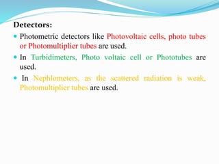 Detectors:
 Photometric detectors like Photovoltaic cells, photo tubes
or Photomultiplier tubes are used.
 In Turbidimeters, Photo voltaic cell or Phototubes are
used.
 In Nephlometers, as the scattered radiation is weak,
Photomultiplier tubes are used.
 