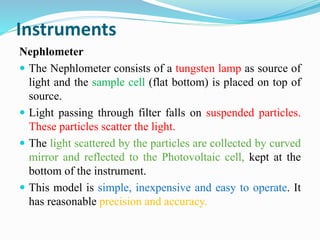 Instruments
Nephlometer
 The Nephlometer consists of a tungsten lamp as source of
light and the sample cell (flat bottom) is placed on top of
source.
 Light passing through filter falls on suspended particles.
These particles scatter the light.
 The light scattered by the particles are collected by curved
mirror and reflected to the Photovoltaic cell, kept at the
bottom of the instrument.
 This model is simple, inexpensive and easy to operate. It
has reasonable precision and accuracy.
 