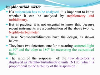 Nephloturbidimeter
 If a suspension has to be analysed, it is important to know
whether it can be analysed by nephlometry and
turbidimetry.
 But in practice, it is not essential to know this, because
recent instruments are a combination of the above two i.e.
Nephlo-turbidimeter.
 These Nephlo-turbidimeters have the design, as shown
below.
 They have two detectors, one for measuring scattered light
at 900 and the other at 1800 for measuring the transmitted
light.
 The ratio of the response of the two detectors is
displayed as Nephlo-Turbidimetric units (NTU), which is
proportional to the turbidity of the suspension.
 