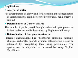 Applications
 Analysis of water
For determination of clarity and for determining the concentration
of various ions by adding selective precipitants, nephlometry is
applied.
 Determination of Carbon dioxide
The sample of gas is passed through barium salt, precipitated as
barium carbonate and is determined by Nephlo-turbidimetry.
 Determination of Inorganic substances
Inorganic elements/ions like Phosphorus, ammonia, sulphate,
chloride, carbonate, fluoride, cyanide, calcium, zinc etc can be
estimated by precipitating them using precipitants. The
opalescence/ turbidity can be measured by using Nephlo-
Turbidimeter.
 