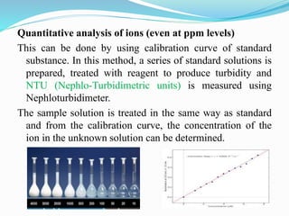 Quantitative analysis of ions (even at ppm levels)
This can be done by using calibration curve of standard
substance. In this method, a series of standard solutions is
prepared, treated with reagent to produce turbidity and
NTU (Nephlo-Turbidimetric units) is measured using
Nephloturbidimeter.
The sample solution is treated in the same way as standard
and from the calibration curve, the concentration of the
ion in the unknown solution can be determined.
 