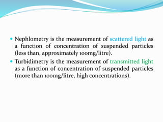 Nephlometry is the measurement of scattered light as
a function of concentration of suspended particles
(less than, approximately 100mg/litre).
 Turbidimetry is the measurement of transmitted light
as a function of concentration of suspended particles
(more than 100mg/litre, high concentrations).
 