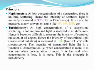 Principle:
 Nephlometry: At low concentrations of a suspension, there is
uniform scattering. Hence the intensity of scattered light is
normally measured at 900 (like in Flourimetry). It can also be
measured at any convenient angle like 450, 600, 1350, etc
 Turbidimetry: At high concentrations of a suspension,
scattering is not uniform and light is scattered in all directions.
Hence it becomes difficult to measure the intensity of scattered
radiation at all angles. Hence the intensity of transmitted light
(unscattered radiation) is measured at 1800 (like in UV/Visible
spectroscopy). The intensity of transmitted light (It) is a
function of concentration i.e. when concentration is more, It is
less and when concentration is more, It is less and when
concentration is less, It is more. This is the principle in
turbidimetry.
 